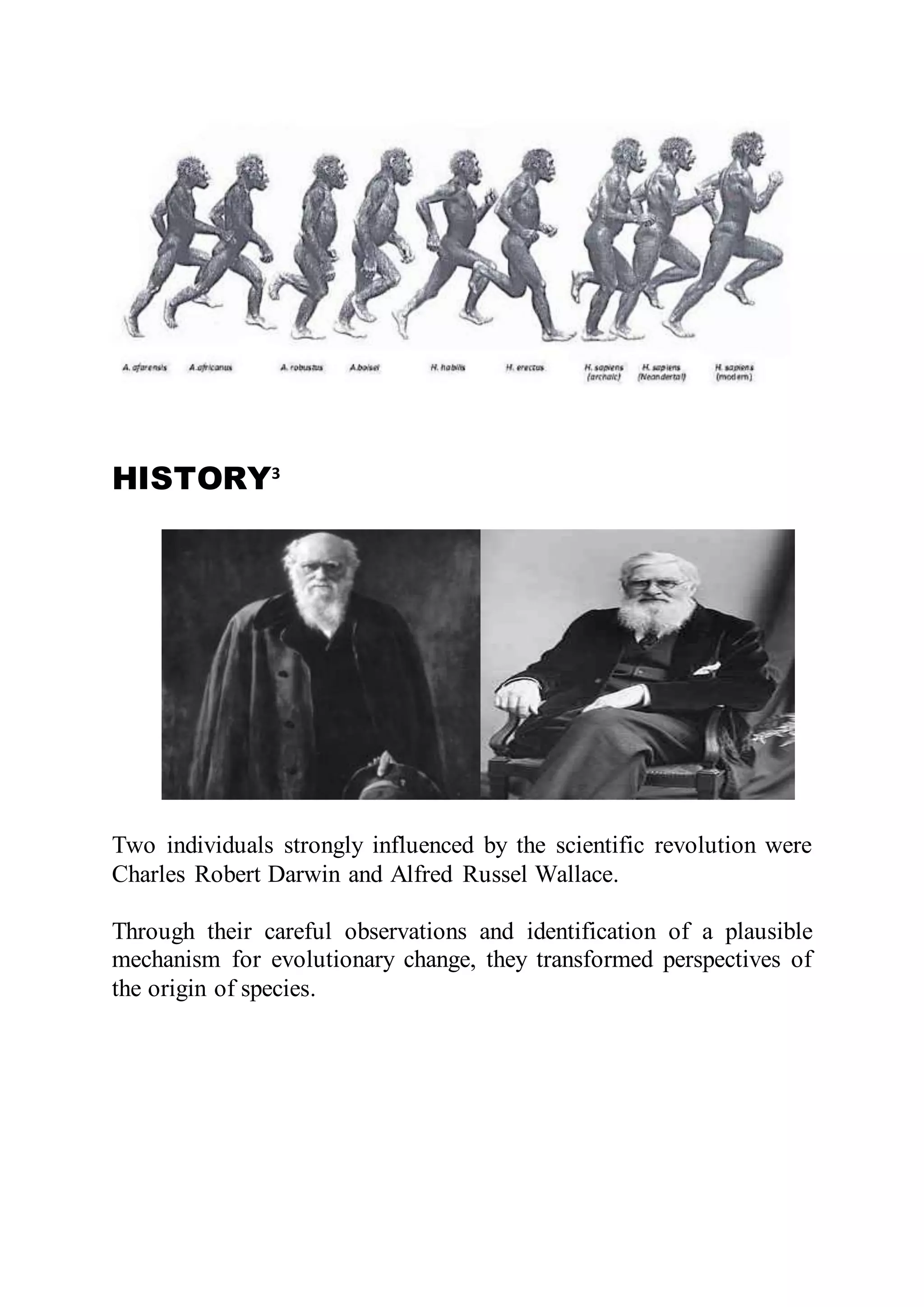 HISTORY3
Two individuals strongly influenced by the scientific revolution were
Charles Robert Darwin and Alfred Russel Wallace.
Through their careful observations and identification of a plausible
mechanism for evolutionary change, they transformed perspectives of
the origin of species.
 