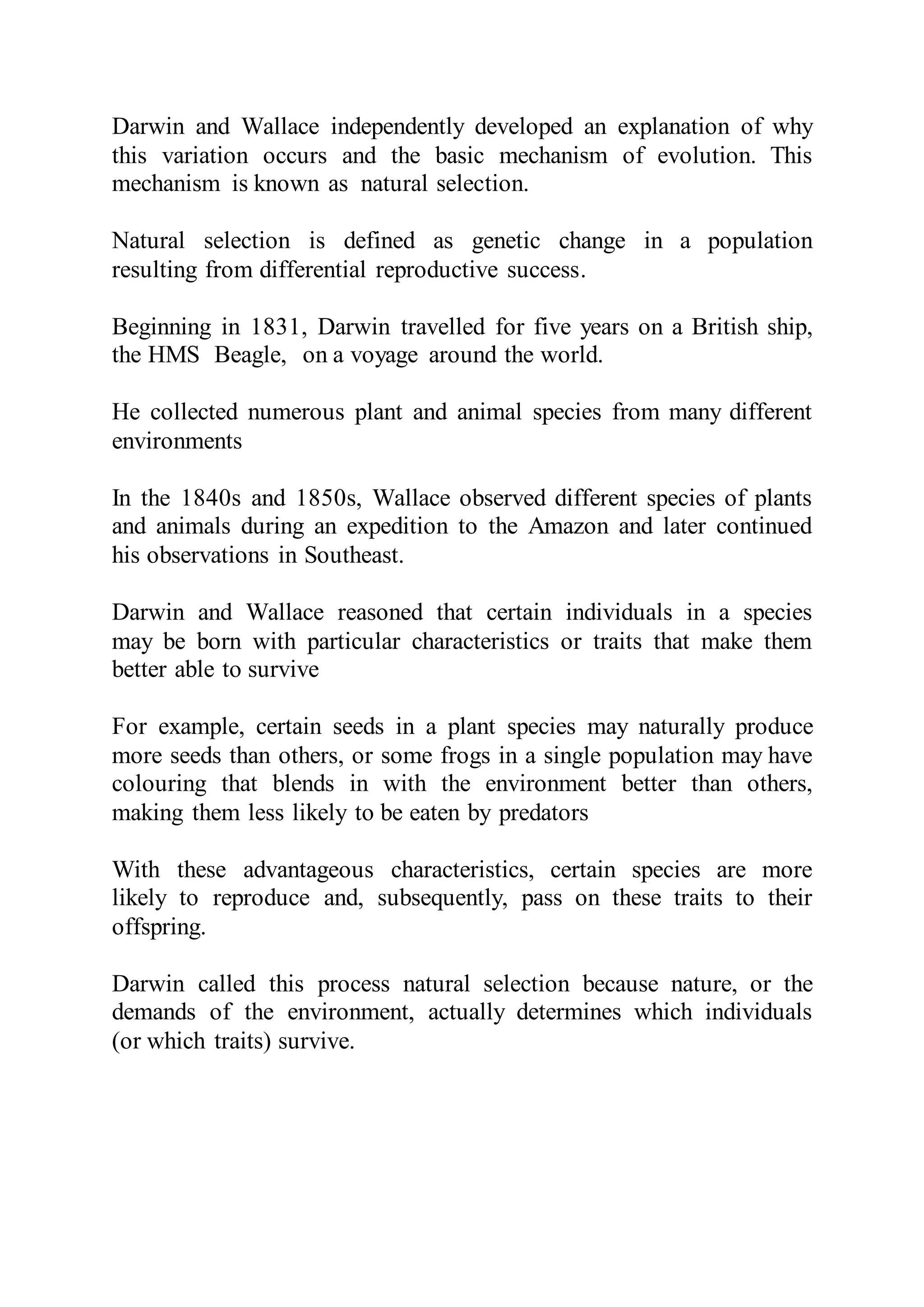 Darwin and Wallace independently developed an explanation of why
this variation occurs and the basic mechanism of evolution. This
mechanism is known as natural selection.
Natural selection is defined as genetic change in a population
resulting from differential reproductive success.
Beginning in 1831, Darwin travelled for five years on a British ship,
the HMS Beagle, on a voyage around the world.
He collected numerous plant and animal species from many different
environments
In the 1840s and 1850s, Wallace observed different species of plants
and animals during an expedition to the Amazon and later continued
his observations in Southeast.
Darwin and Wallace reasoned that certain individuals in a species
may be born with particular characteristics or traits that make them
better able to survive
For example, certain seeds in a plant species may naturally produce
more seeds than others, or some frogs in a single population may have
colouring that blends in with the environment better than others,
making them less likely to be eaten by predators
With these advantageous characteristics, certain species are more
likely to reproduce and, subsequently, pass on these traits to their
offspring.
Darwin called this process natural selection because nature, or the
demands of the environment, actually determines which individuals
(or which traits) survive.
 