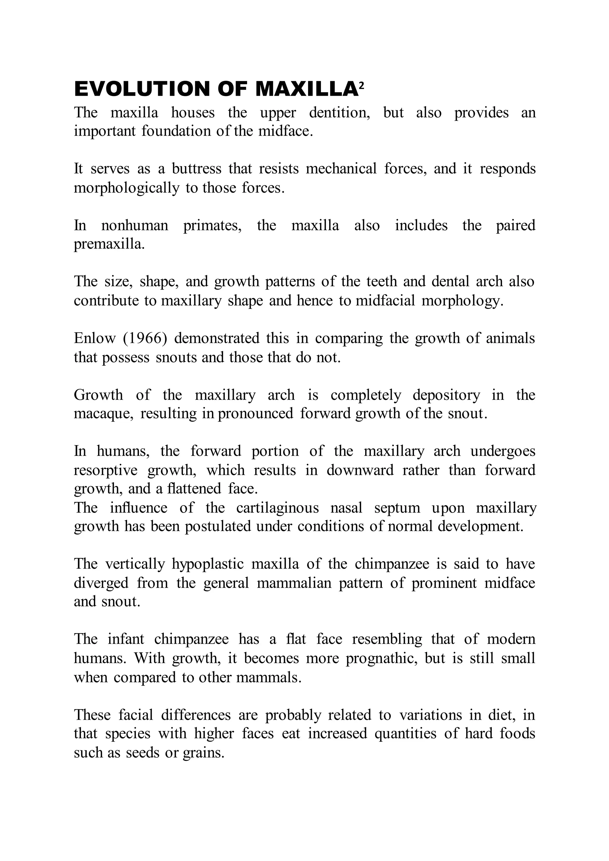 EVOLUTION OF MAXILLA2
The maxilla houses the upper dentition, but also provides an
important foundation of the midface.
It serves as a buttress that resists mechanical forces, and it responds
morphologically to those forces.
In nonhuman primates, the maxilla also includes the paired
premaxilla.
The size, shape, and growth patterns of the teeth and dental arch also
contribute to maxillary shape and hence to midfacial morphology.
Enlow (1966) demonstrated this in comparing the growth of animals
that possess snouts and those that do not.
Growth of the maxillary arch is completely depository in the
macaque, resulting in pronounced forward growth of the snout.
In humans, the forward portion of the maxillary arch undergoes
resorptive growth, which results in downward rather than forward
growth, and a ﬂattened face.
The inﬂuence of the cartilaginous nasal septum upon maxillary
growth has been postulated under conditions of normal development.
The vertically hypoplastic maxilla of the chimpanzee is said to have
diverged from the general mammalian pattern of prominent midface
and snout.
The infant chimpanzee has a ﬂat face resembling that of modern
humans. With growth, it becomes more prognathic, but is still small
when compared to other mammals.
These facial differences are probably related to variations in diet, in
that species with higher faces eat increased quantities of hard foods
such as seeds or grains.
 
