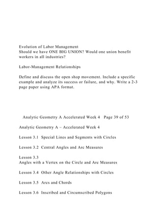Evolution of Labor Management
Should we have ONE BIG UNION? Would one union benefit
workers in all industries?
Labor-Management Relationships
Define and discuss the open shop movement. Include a specific
example and analyze its success or failure, and why. Write a 2-3
page paper using APA format.
Analytic Geometry A Accelerated Week 4 Page 39 of 53
Analytic Geometry A – Accelerated Week 4
Lesson 3.1 Special Lines and Segments with Circles
Lesson 3.2 Central Angles and Arc Measures
Lesson 3.3
Angles with a Vertex on the Circle and Arc Measures
Lesson 3.4 Other Angle Relationships with Circles
Lesson 3.5 Arcs and Chords
Lesson 3.6 Inscribed and Circumscribed Polygons
 