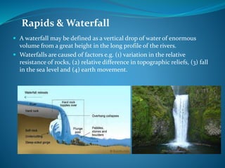 Rapids & Waterfall
 A waterfall may be defined as a vertical drop of water of enormous
volume from a great height in the long profile of the rivers.
 Waterfalls are caused of factors e.g. (1) variation in the relative
resistance of rocks, (2) relative difference in topographic reliefs, (3) fall
in the sea level and (4) earth movement.
 