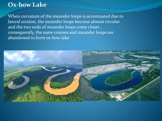 Ox-bow Lake
When curvature of the meander loops is accentuated due to
lateral erosion, the meander loops become almost circular
and the two ends of meander loops come closer ,
consequently, the same courses and meander loops are
abandoned to form ox-bow lake
 