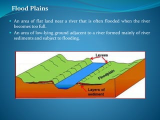 Flood Plains
 An area of flat land near a river that is often flooded when the river
becomes too full.
 An area of low-lying ground adjacent to a river formed mainly of river
sediments and subject to flooding.
 
