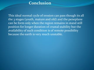 This ideal normal cycle of erosion can pass though its all
the 3 stages (youth, mature and old) and the peneplane
can be form only when the region remains in stand still
position for longer duration of crustal stability but the
availability of such condition is of remote possibility
because the earth is very much unstable.
Conclusion
 