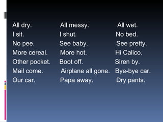 All dry.  All messy.  All wet. I sit.  I shut.  No bed. No pee.  See baby.  See pretty. More cereal.  More hot.  Hi Calico. Other pocket.  Boot off.  Siren by. Mail come.  Airplane all gone.  Bye-bye car. Our car.  Papa away.  Dry pants. 