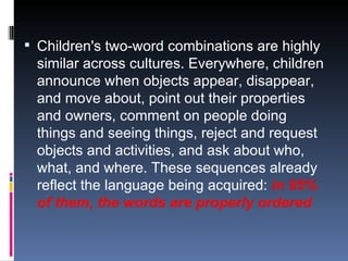 Children's two-word combinations are highly similar across cultures. Everywhere, children announce when objects appear, disappear, and move about, point out their properties and owners, comment on people doing things and seeing things, reject and request objects and activities, and ask about who, what, and where. These sequences already reflect the language being acquired:  in 95% of them, the words are properly ordered 