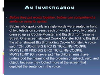 An Investigation Before they put words together, babies can comprehend a sentence using its syntax.  Babies who spoke only in single words were seated in front of two television screens, each of which showed two adults dressed up as Cookie Monster and Big Bird from Sesame Street. One screen showed Cookie Monster tickling Big Bird; the other showed Big Bird tickling Cookie Monster. A voice said, "OH LOOK!!! BIG BIRD IS TICKLING COOKIE MONSTER!! FIND BIG BIRD TICKLING COOKIE MONSTER!!" (Or vice-versa.) The children must have understood the meaning of the ordering of subject, verb, and object, because they looked more at the screen that depicted the sentence in the voice. 