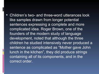 Children’s two- and three-word utterances look like samples drawn from longer potential sentences expressing a complete and more complicated idea. Roger Brown, one of the founders of the modern study of language development, noted that although the three children he studied intensively never produced a sentence as complicated as “Mother gave John lunch in the kitchen”, they did produce strings containing all of its components, and in the correct order. 