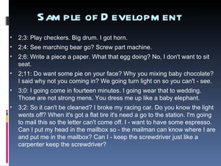 Sample of Development  2;3: Play checkers. Big drum. I got horn.  2;4: See marching bear go? Screw part machine.  2;6: Write a piece a paper. What that egg doing? No, I don't want to sit seat.  2;11: Do want some pie on your face? Why you mixing baby chocolate? I said why not you coming in? We going turn light on so you can't - see.  3;0: I going come in fourteen minutes. I going wear that to wedding. Those are not strong mens. You dress me up like a baby elephant.  3;2: So it can't be cleaned? I broke my racing car. Do you know the light wents off? When it's got a flat tire it's need a go to the station. I'm going to mail this so the letter can't come off. I - want to have some espresso. Can I put my head in the mailbox so - the mailman can know where I are and put me in the mailbox? Can I - keep the screwdriver just like a carpenter keep the screwdriver?  