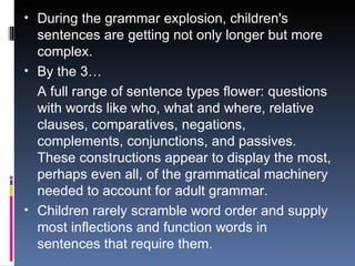 During the grammar explosion, children's sentences are getting not only longer but more complex. By the 3… A full range of sentence types flower: questions with words like who, what and where, relative clauses, comparatives, negations, complements, conjunctions, and passives. These constructions appear to display the most, perhaps even all, of the grammatical machinery needed to account for adult grammar.  Children rarely scramble word order and supply most inflections and function words in sentences that require them.  