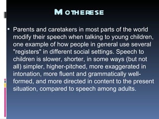 Motherese Parents and caretakers in most parts of the world modify their speech when talking to young children, one example of how people in general use several "registers" in different social settings. Speech to children is slower, shorter, in some ways (but not all) simpler, higher-pitched, more exaggerated in intonation, more fluent and grammatically well-formed, and more directed in content to the present situation, compared to speech among adults. 