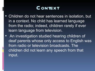 Context Children do not hear sentences in isolation, but in a context. No child has learned language from the radio; indeed, children rarely if ever learn language from television.  An investigation studied hearing children of deaf parents whose only access to English was from radio or television broadcasts. The children did not learn any speech from that input. 