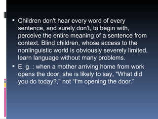 Children don't hear every word of every sentence, and surely don't, to begin with, perceive the entire meaning of a sentence from context. Blind children, whose access to the nonlinguistic world is obviously severely limited, learn language without many problems. E. g. : when a mother arriving home from work opens the door, she is likely to say, "What did you do today?," not “I'm opening the door.” 