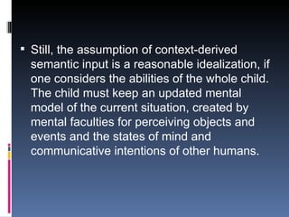 Still, the assumption of context-derived semantic input is a reasonable idealization, if one considers the abilities of the whole child. The child must keep an updated mental model of the current situation, created by mental faculties for perceiving objects and events and the states of mind and communicative intentions of other humans. 