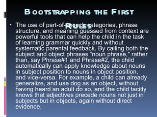 Bootstrapping  the First Rules The use of part-of-speech categories, phrase structure, and meaning guessed from context are powerful tools that can help the child in the task of learning grammar quickly and without systematic parental feedback. By calling both the subject and object phrases “noun phrase," rather than, say Phrase#1 and Phrase#2, the child automatically can apply knowledge about nouns in subject position to nouns in object position, and vice-versa. For example, a child can already generalize, and use dog as an object, without having heard an adult do so, and the child tacitly knows that adjectives  precede  nouns not just in subjects but in objects, again without direct evidence.  