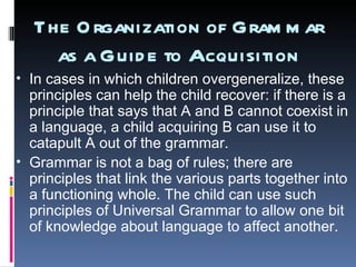 The Organization of Grammar as a Guide to Acquisition In cases in which children overgeneralize, these principles can help the child recover: if there is a principle that says that A and B cannot coexist in a language, a child acquiring B can use it to catapult A out of the grammar.  Grammar is not a bag of rules; there are principles that link the various parts together into a functioning whole. The child can use such principles of Universal Grammar to allow one bit of knowledge about language to affect another.  