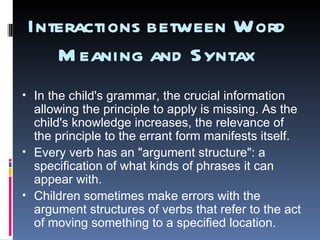 Interactions between Word Meaning and Syntax In the child's grammar, the crucial information allowing the principle to apply is missing. As the child's knowledge increases, the relevance of the principle to the errant form manifests itself. Every verb has an "argument structure": a specification of what kinds of phrases it can appear with. Children sometimes make errors with the argument structures of verbs that refer to the act of moving something to a specified location. 