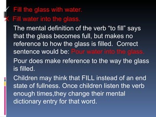 Fill the glass with water. X  Fill water into the glass. The mental definition of the verb “to fill” says that the glass becomes full, but makes no reference to how the glass is filled.  Correct sentence would be:  Pour water into the glass. Pour does make reference to the way the glass is filled.  Children may think that FILL instead of an end state of fullness. Once children listen the verb enough times,they change their mental dictionary entry for that word.  
