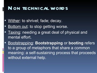 Non technical words Wither : to shrivel; fade; decay. Bottom out : to stop getting worse.  Taxing : needing a great deal of physical and mental effort. Bootstrapping :  Bootstrapping  or  booting  refers to a group of metaphors that share a common meaning: a self-sustaining process that proceeds without external help.   