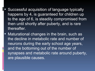 Successful acquisition of language typically happens by 4, is guaranteed for children up to the age of 6, is steadily compromised from then until shortly after puberty, and is rare thereafter. Maturational changes in the brain, such as the decline in metabolic rate and number of neurons during the early school age years, and the bottoming out of the number of synapses and metabolic rate around puberty, are plausible causes.  