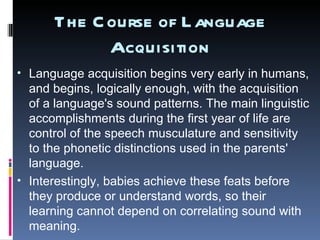 The Course of Language Acquisition Language acquisition begins very early in humans, and begins, logically enough, with the acquisition of a language's sound patterns. The main linguistic accomplishments during the first year of life are control of the speech musculature and sensitivity to the phonetic distinctions used in the parents' language.  Interestingly, babies achieve these feats before they produce or understand words, so their learning cannot depend on correlating sound with meaning. 