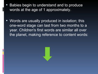 Babies begin to understand and to produce words at the age of 1 approximately. Words are usually produced in isolation; this one-word stage can last from two months to a year. Children's first words are similar all over the planet, making reference to content words: 