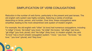 SIMPLIFICATION OF VERB CONJUGATIONS
Reduction in the number of verb forms, particularly in the present and past tenses. The
old english verb system was highly complex, featuring a variety of endings
depending on tense, person, and number. Over time, these conjugations were
simplified, leading to the more streamlined verb system of modern english.
For example, the old english verb “lufian” (to love) had numerous conjugations, including
“ic lufige” (I love), “þū lufast” (you love), “he lufaþ” (he loves), “wē lufige” (we love),
“gē lufige” (you love, plural), and “hie lufige” (they love). In modern english, the verb
“to love” has a much simpler conjugation system: “I love,” “you love,” “he loves,” “we
love,” “you love” (plural), and “they love.”
 