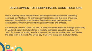 DEVELOPMENT OF PERIPHRASTIC CONSTRUCTIONS
Use of auxiliary verbs and phrases to express grammatical concepts previously
conveyed by inflections. To express grammatical concepts that were previously
conveyed through inflections, Modern English has developed periphrastic
constructions, which involve combining auxiliary verbs and phrases.
For example, the verb "lufian" (to love) in the future tense would be "ic lufige" (I will love).
In Modern English, the future tense is typically expressed using the auxiliary verb
"will." So, instead of adding a suffix to the verb, we use the auxiliary verb "will" before
the base form of the verb. We would say "I will love" to express the future tense.
 