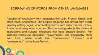 Adoption of vocabulary from languages like Latin, French, Greek, and
more recent encounters. The English language has drawn from a rich
tapestry of languages, incorporating words from Latin, French, Greek,
Arabic, and many other sources. This borrowing reflects the historical
interactions and cultural influences that have shaped English. For
instance, words like “education,” “government,” and “geography” stem
from Latin, while words like “rendezvous,” “cuisine,” and
“entrepreneur” derive from French.
BORROWING OF WORDS FROM OTHER LANGUAGES
 