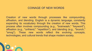 Creation of new words through processes like compounding,
affixation, and blending. English is a dynamic language, constantly
expanding its vocabulary through the creation of new words. This
process often involves compounding (e.g., "brainwash," "keyword"),
affixation (e.g., "unfriend," "repetition"), and blending (e.g., "brunch,"
"smog"). These new words reflect the evolving concepts,
technologies, and cultural trends that shape modern society.
COINAGE OF NEW WORDS
 