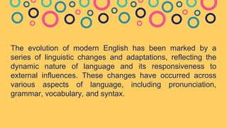 The evolution of modern English has been marked by a
series of linguistic changes and adaptations, reflecting the
dynamic nature of language and its responsiveness to
external influences. These changes have occurred across
various aspects of language, including pronunciation,
grammar, vocabulary, and syntax.
 