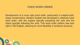 Development of a more rigid word order, particularly in subject-verb-
object constructions. Modern English has developed a relatively fixed
word order, with the subject typically preceding the verb and the
object typically following the verb. This word order pattern was less
rigid in Old English, allowing for more flexibility in sentence structure.
FIXED WORD ORDER
 