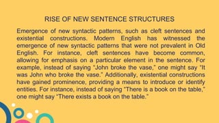 Emergence of new syntactic patterns, such as cleft sentences and
existential constructions. Modern English has witnessed the
emergence of new syntactic patterns that were not prevalent in Old
English. For instance, cleft sentences have become common,
allowing for emphasis on a particular element in the sentence. For
example, instead of saying “John broke the vase,” one might say “It
was John who broke the vase.” Additionally, existential constructions
have gained prominence, providing a means to introduce or identify
entities. For instance, instead of saying “There is a book on the table,”
one might say “There exists a book on the table.”
RISE OF NEW SENTENCE STRUCTURES
 
