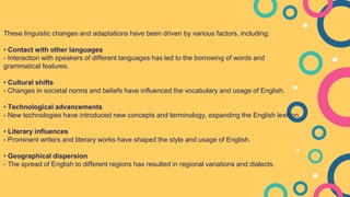 These linguistic changes and adaptations have been driven by various factors, including:
• Contact with other languages
- Interaction with speakers of different languages has led to the borrowing of words and
grammatical features.
• Cultural shifts
- Changes in societal norms and beliefs have influenced the vocabulary and usage of English.
• Technological advancements
- New technologies have introduced new concepts and terminology, expanding the English lexicon.
• Literary influences
- Prominent writers and literary works have shaped the style and usage of English.
• Geographical dispersion
- The spread of English to different regions has resulted in regional variations and dialects.
 
