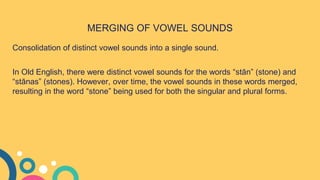 MERGING OF VOWEL SOUNDS
Consolidation of distinct vowel sounds into a single sound.
In Old English, there were distinct vowel sounds for the words “stān” (stone) and
“stānas” (stones). However, over time, the vowel sounds in these words merged,
resulting in the word “stone” being used for both the singular and plural forms.
 