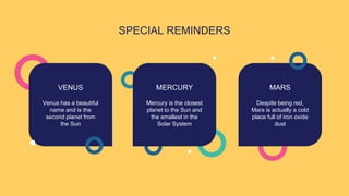 SPECIAL REMINDERS
Mercury is the closest
planet to the Sun and
the smallest in the
Solar System
MERCURY
VENUS MARS
Despite being red,
Mars is actually a cold
place full of iron oxide
dust
Venus has a beautiful
name and is the
second planet from
the Sun
 
