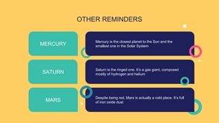 OTHER REMINDERS
Mercury is the closest planet to the Sun and the
smallest one in the Solar System
MERCURY
SATURN
Saturn is the ringed one. It’s a gas giant, composed
mostly of hydrogen and helium
MARS
Despite being red, Mars is actually a cold place. It’s full
of iron oxide dust
 
