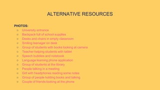 ALTERNATIVE RESOURCES
PHOTOS:
○ University entrance
○ Backpack full of school supplies
○ Desks and chairs in empty classroom
○ Smiling teenager on desk
○ Group of students with books looking at camera
○ Teacher helping students with tablet
○ Speech bubbles and notebook
○ Language learning phone application
○ Group of students at the library
○ People talking in a meeting
○ Girl with headphones reading some notes
○ Group of people holding books and talking
○ Couple of friends looking at the phone
 