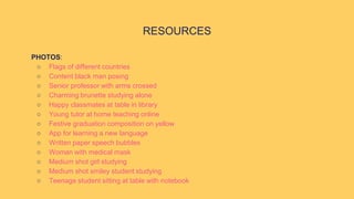 PHOTOS:
○ Flags of different countries
○ Content black man posing
○ Senior professor with arms crossed
○ Charming brunette studying alone
○ Happy classmates at table in library
○ Young tutor at home teaching online
○ Festive graduation composition on yellow
○ App for learning a new language
○ Written paper speech bubbles
○ Woman with medical mask
○ Medium shot girl studying
○ Medium shot smiley student studying
○ Teenage student sitting at table with notebook
RESOURCES
 
