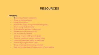 PHOTOS:
○ Blue empty chairs in classroom
○ Group of students happy
○ Pretty girl on porch
○ Portrait of a happy young woman holding diary
○ Smart young student smiles
○ Smiley teacher standing in classroom
○ Relaxed teenager reading book
○ Set of books and ladders
○ Close-up of hand holding small globe
○ Close-up handsome student reading notes
○ University colleagues talking in the library
○ Portrait of young student in class
○ Group of teenagers discussing university
○ Male and female student holding books in hand walking
RESOURCES
 