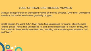 LOSS OF FINAL UNSTRESSED VOWELS
Gradual disappearance of unstressed vowels at the end of words. Over time, unstressed
vowels at the end of words were gradually dropped.
In Old English, the word “lufu” (love) had a final unstressed “e” sound, while the word
“lufode” (loved) had a final unstressed “e” and a final unstressed “d” sound. Today, the
final vowels in these words have been lost, resulting in the modern pronunciations “luv”
and “luvd.”
 