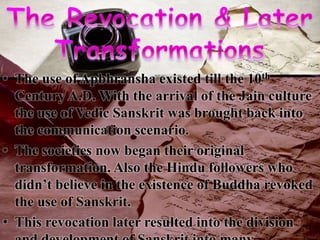 • The use of Apbhransha existed till the 10th
Century A.D. With the arrival of the Jain culture
the use of Vedic Sanskrit was brought back into
the communication scenario.
• The societies now began their original
transformation. Also the Hindu followers who
didn’t believe in the existence of Buddha revoked
the use of Sanskrit.
• This revocation later resulted into the division
 