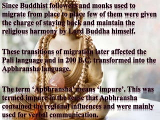 Since Buddhist followers and monks used to
migrate from place to place few of them were given
the charge of staying back and maintain the
religious harmony by Lord Buddha himself.
These transitions of migration later affected the
Pali language and in 200 B.C. transformed into the
Apbhransha language.
The term ‘Apbhransha’ means ‘impure’. This was
termed impure in the sense that Apbhransha
contained the regional influences and were mainly
used for verbal communication.
 