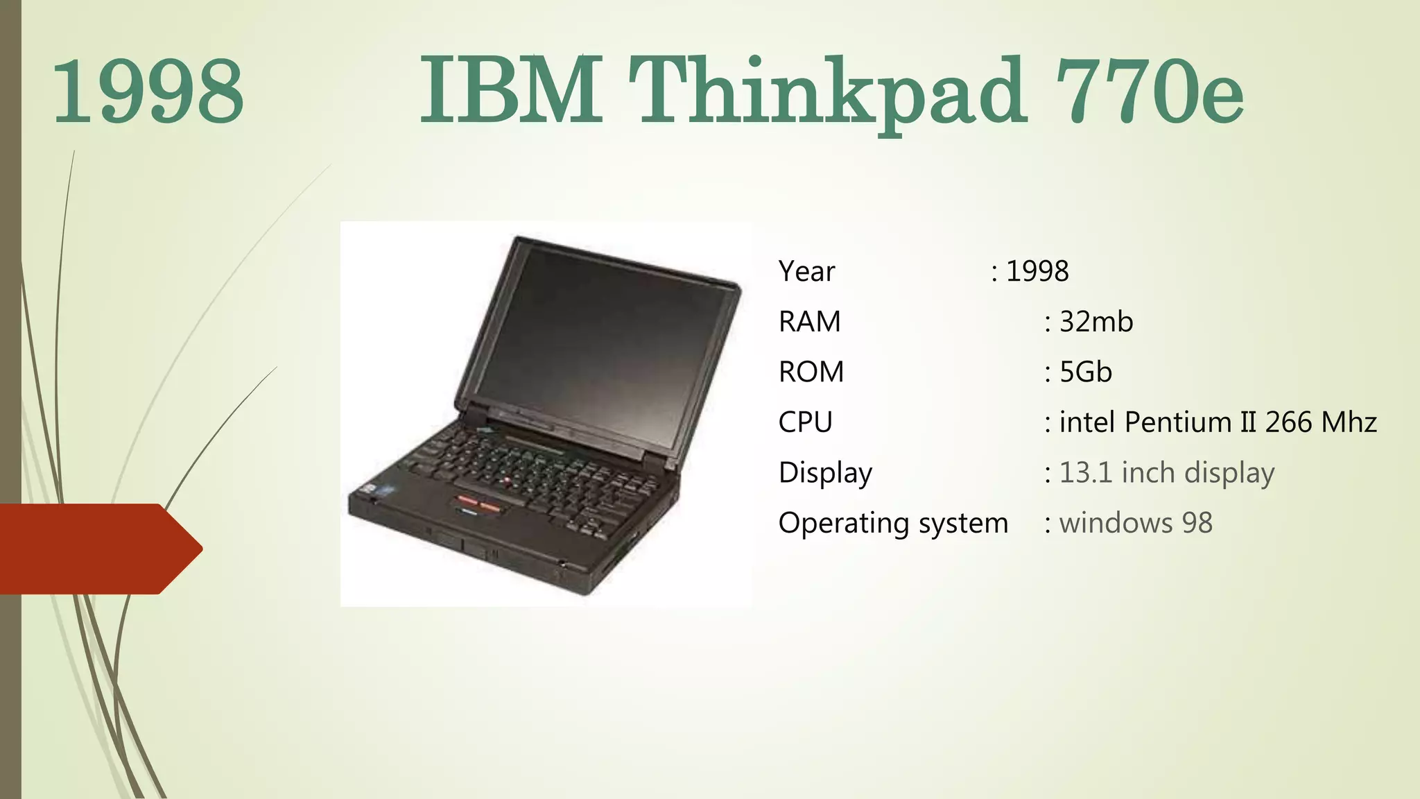 1998 IBM Thinkpad 770e
Year : 1998
RAM : 32mb
ROM : 5Gb
CPU : intel Pentium II 266 Mhz
Display : 13.1 inch display
Operating system : windows 98
 