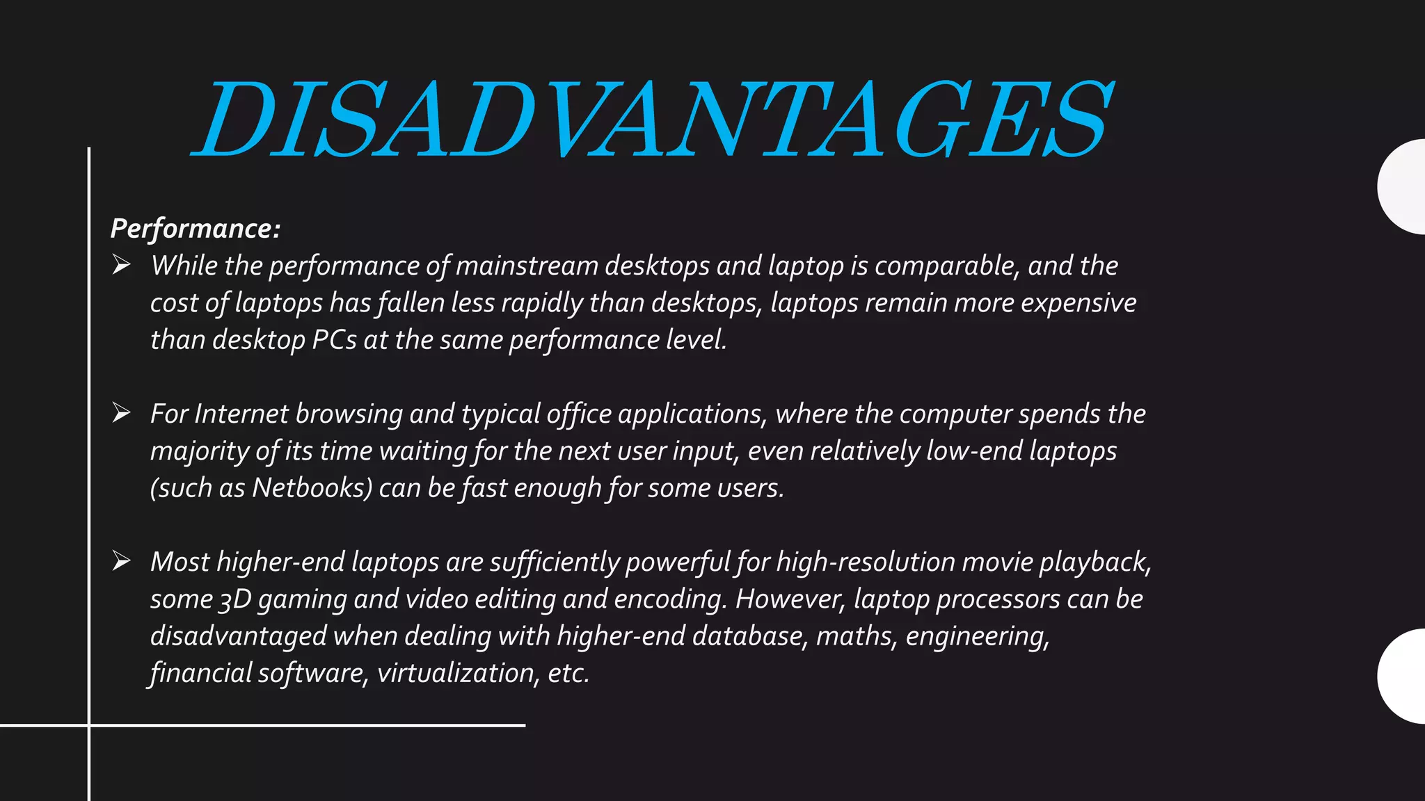 DISADVANTAGES
Performance:
 While the performance of mainstream desktops and laptop is comparable, and the
cost of laptops has fallen less rapidly than desktops, laptops remain more expensive
than desktop PCs at the same performance level.
 For Internet browsing and typical office applications, where the computer spends the
majority of its time waiting for the next user input, even relatively low-end laptops
(such as Netbooks) can be fast enough for some users.
 Most higher-end laptops are sufficiently powerful for high-resolution movie playback,
some 3D gaming and video editing and encoding. However, laptop processors can be
disadvantaged when dealing with higher-end database, maths, engineering,
financial software, virtualization, etc.
 