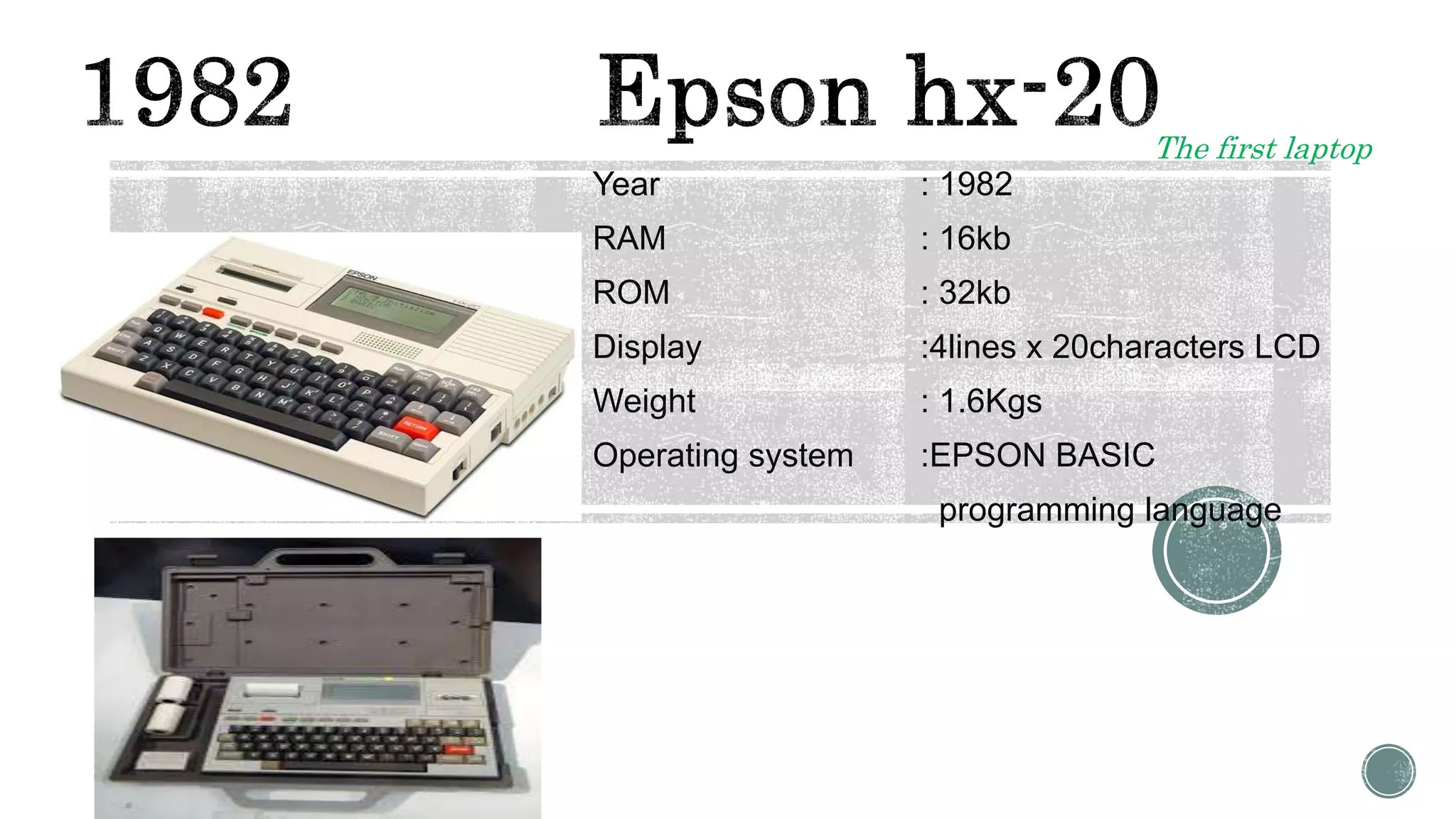 Year : 1982
RAM : 16kb
ROM : 32kb
Display :4lines x 20characters LCD
Weight : 1.6Kgs
Operating system :EPSON BASIC
programming language
The first laptop
 