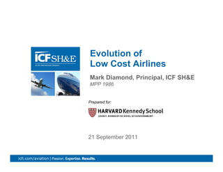 Evolution of
                      Low Cost Airlines
                      Mark Diamond, P i i l ICF SH&E
                      M k Di     d Principal,
                      MPP 1986


                      Prepared for:




                      21 September 2011


icfi.com/aviation |                                    0
 