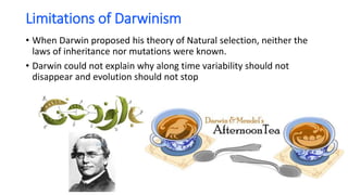 Limitations of Darwinism
• When Darwin proposed his theory of Natural selection, neither the
laws of inheritance nor mutations were known.
• Darwin could not explain why along time variability should not
disappear and evolution should not stop
 