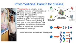 Phylomedicine: Darwin for disease
“Phylomedicine is emerging as an
important discipline at the intersection of
Molecular Evolution and Genomic
Medicine. It focuses on the
understanding of human disease and
health through the application of long-
term molecular evolutionary history. It
was great to have pioneers in the field
of genomic and evolutionary medicine
at ASU to present and discuss their
recent research findings.”
Prof. Sudhir Kumar, Arizona State University, USA
 