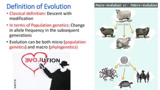 Definition of Evolution
• Classical definition: Descent with
modification
• In terms of Population genetics: Change
in allele frequency in the subsequent
generations
• Evolution can be both micro (population
genetics) and macro (phylogenetics)
 
